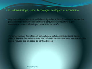   O «downsizing», uma tecnologia ecológica e económicaA optimização dos motores tradicionais (gasolina e diesel) continua a ser um dos processos mais económicos de limitar o consumo de combustível e, por conseguinte, as emissões de gás com efeito de estufa.Por estes avanços tecnológicos, pelo volume e pelas emissões médias da sua gama, a Renault é actualmente um dos três construtores que mais tem contribuído para a redução das emissões de CO2 na Europa.03-02-2011Área de Projecto16