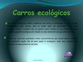 Carros ecológicos       Os carros ecológicos estão a aparecer em força. A utilização do carro é algo indispensável para muitos, mas se puder usar um automóvel muito mais ecológico, então aí poderá não só gastar muito menos na sua utilização, como também a questão ecológica em relação ao meio ambiente em que está inserido. É cada vez com mais qualidade e mais características que fazem destes veículos uma excelente opção não só para quem é ecologista como para aqueles que procuram os seus primeiros veículos.03-02-2011Área de Projecto2