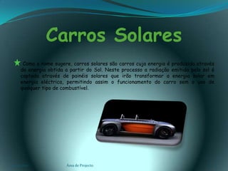 Carros Solares        Como o nome sugere, carros solares são carros cuja energia é produzida através da energia obtida a partir do Sol. Neste processo a radiação emitida pelo sol é captada através de painéis solares que irão transformar a energia solar em energia eléctrica, permitindo assim o funcionamento do carro sem o uso de qualquer tipo de combustível.03-02-2011Área de Projecto3