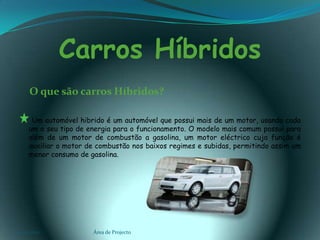 Carros Híbridos    O que são carros Híbridos?Um automóvel hibrido é um automóvel que possui mais de um motor, usando cada um o seu tipo de energia para o funcionamento. O modelo mais comum possui para além de um motor de combustão a gasolina, um motor eléctrico cuja função é auxiliar o motor de combustão nos baixos regimes e subidas, permitindo assim um menor consumo de gasolina.03-02-2011Área de Projecto4
