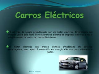 Carros Eléctricos        É um tipo de veículo propulsionado por um motor eléctrico. Diferenciam dos veículos usuais pelo facto de utilizarem um sistema de propulsão eléctrica e não a solução comum de motor de combustão interna.      O motor eléctrico usa energia química armazenada em baterias recarregáveis, que depois é convertida em energia eléctrica para alimentar o motor.03-02-2011Área de Projecto5