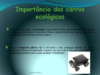 Importância dos carros ecológicos      A cada dia que passa, a tecnologia é mais desenvolvida, novos carros são criados e o preço de automóveis no mercado diminui, possibilitando que uma parcela maior da população obtenha seu veículo próprio.    Como o transporte público não é eficiente e não consegue atender de forma objectiva à maioria da população, comprar um carro não é luxo para abonados, mas necessidade primária para quase qualquer trabalhador.03-02-2011Área de Projecto7