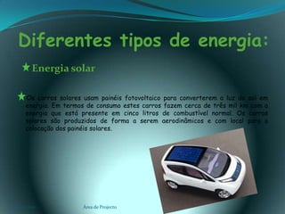 Diferentes tipos de energia:      Energia solar     Os carros solares usam painéis fotovoltaico para converterem a luz do sol em energia. Em termos de consumo estes carros fazem cerca de três mil km com a energia que está presente em cinco litros de combustível normal. Os carros solares são produzidos de forma a serem aerodinâmicos e com local para a colocação dos painéis solares.03-02-2011Área de Projecto8