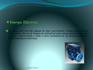    Energia Eléctrica     Os carros eléctricos são capazes de fazer exactamente o mesmo que os carros ditos normais. Em vez de tanques de combustível estes carros usam baterias para acumular a electricidade e fazer o carro movimentar-se. Os motores eléctricos são extremamente silenciosos.03-02-2011Área de Projecto9