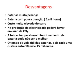 Desvantagens
• Baterias muito pesadas
• Bateria com pouca duração ( 6 a 8 horas)
• Custo muito elevado do carro
• Na produção de electricidade poderá haver
emissão de CO₂
• A baixas temperaturas o funcionamento da
bateria pode não ser o melhor
• O tempo de vída útil das baterias, pois cada uma
custará entre 10 mil e 15 mil euros.
 