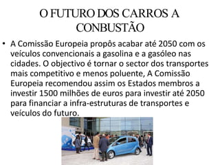 • A Comissão Europeia propôs acabar até 2050 com os
veículos convencionais a gasolina e a gasóleo nas
cidades. O objectivo é tornar o sector dos transportes
mais competitivo e menos poluente, A Comissão
Europeia recomendou assim os Estados membros a
investir 1500 milhões de euros para investir até 2050
para financiar a infra-estruturas de transportes e
veículos do futuro.
O FUTURODOS CARROS A
CONBUSTÃO
 