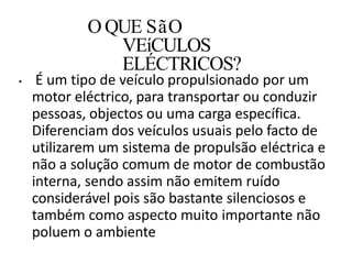 • É um tipo de veículo propulsionado por um
motor eléctrico, para transportar ou conduzir
pessoas, objectos ou uma carga específica.
Diferenciam dos veículos usuais pelo facto de
utilizarem um sistema de propulsão eléctrica e
não a solução comum de motor de combustão
interna, sendo assim não emitem ruído
considerável pois são bastante silenciosos e
também como aspecto muito importante não
poluem o ambiente
O QUE SãO
VEíCULOS
ELÉCTRICOS?
 