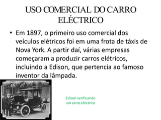 • Em 1897, o primeiro uso comercial dos
veículos elétricos foi em uma frota de táxis de
Nova York. A partir daí, várias empresas
começaram a produzir carros elétricos,
incluindo a Edison, que pertencia ao famoso
inventor da lâmpada.
USO COMERCIAL DOCARRO
ELÉCTRICO
Edison verificando
um carro eléctrico
 