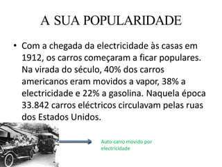 • Com a chegada da electricidade às casas em
1912, os carros começaram a ficar populares.
Na virada do século, 40% dos carros
americanos eram movidos a vapor, 38% a
electricidade e 22% a gasolina. Naquela época
33.842 carros eléctricos circulavam pelas ruas
dos Estados Unidos.
A SUA POPULARIDADE
Auto-carro movido por
electricidade
 