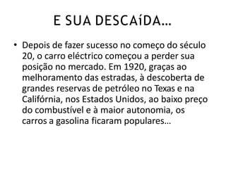 • Depois de fazer sucesso no começo do século
20, o carro eléctrico começou a perder sua
posição no mercado. Em 1920, graças ao
melhoramento das estradas, à descoberta de
grandes reservas de petróleo no Texas e na
Califórnia, nos Estados Unidos, ao baixo preço
do combustível e à maior autonomia, os
carros a gasolina ficaram populares…
E SUA DESCAíDA…
 