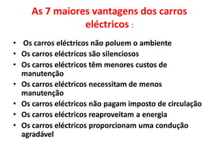 As 7 maiores vantagens dos carros
eléctricos :
• Os carros eléctricos não poluem o ambiente
• Os carros eléctricos são silenciosos
• Os carros eléctricos têm menores custos de
manutenção
• Os carros eléctricos necessitam de menos
manutenção
• Os carros eléctricos não pagam imposto de circulação
• Os carros eléctricos reaproveitam a energia
• Os carros eléctricos proporcionam uma condução
agradável
 