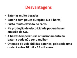 DesvantagensBaterias muito pesadas Bateria com pouca duração ( 6 a 8 horas)Custo muito elevado do carroNa produção de electricidade poderá haver emissão de CO₂A baixas temperaturas o funcionamento da bateria pode não ser o melhorO tempo de vída útil das baterias, pois cada uma custará entre 10 mil e 15 mil euros.