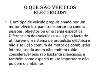 O que são veículos eléctricos? É um tipo de veículo propulsionado por um motor eléctrico, para transportar ou conduzir pessoas, objectos ou uma carga específica. Diferenciam dos veículos usuais pelo facto de utilizarem um sistema de propulsão eléctrica e não a solução comum de motor de combustão interna, sendo assim não emitem ruído considerável pois são bastante silenciosos e também como aspecto muito importante não poluem o ambiente