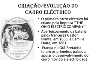Criação/evolução docarro eléctrico  O primeiro carro eléctrico foi criado pela impresa “ THE OHIO ELECTRIC COMPANY”Aperfeiçoamento da bateria pelos franceses Gaston Plante, em 1865, e CamilleFaure, em 1881. França e a Grã-Bretanha foram os primeiros países a apoiar o desenvolvimento do carro movido a electricidade.  