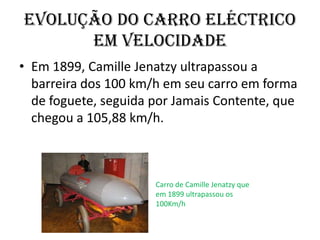 Em 1899, CamilleJenatzy ultrapassou a barreira dos 100 km/h em seu carro em forma de foguete, seguida por Jamais Contente, que chegou a 105,88 km/h. Carro de CamilleJenatzy que em 1899 ultrapassou os 100Km/h evolução do carro eléctrico em velocidade
