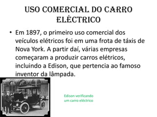 Em 1897, o primeiro uso comercial dos veículos elétricos foi em uma frota de táxis de Nova York. A partir daí, várias empresas começaram a produzir carros elétricos, incluindo a Edison, que pertencia ao famoso inventor da lâmpada. Uso comercial do carro eléctrico Edison verificando um carro eléctrico 