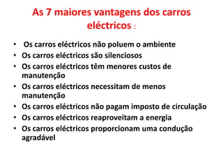 As 7 maiores vantagens dos carros eléctricos : Os carros eléctricos não poluem o ambienteOs carros eléctricos são silenciososOs carros eléctricos têm menores custos de manutençãoOs carros eléctricos necessitam de menos manutençãoOs carros eléctricos não pagam imposto de circulaçãoOs carros eléctricos reaproveitam a energiaOs carros eléctricos proporcionam uma condução agradável