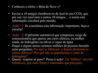 • Conheces o efeito « Bola de Neve »?
• Enviar a 10 amigos (lembrem-se de fazê-lo em CCO), que
por sua vez reenviam a outros 10 amigos… e assim esta
informação circulará pelo mundo.
• Ação - 1: Se consideras esta informação importante, faça-a
circular!
• Daqui a alguns meses seremos milhões de pessoas fazendo
estas perguntas: Por quê se fabricam e depois destroem os
carros elétricos? Por quê não se popularizou o carro de
hidrogênio?
• Ação - 2: O próximo automóvel que comprares, exige da
concessionária que queres um carro elétrico, ou melhor
ainda, de hidrogênio ou talvez a vapor de água.
• Queres respirar ar puro? Passa à ação! Os “lobbies” não são
imbatíveis, por mais fortes e enraizados que pareçam.
 