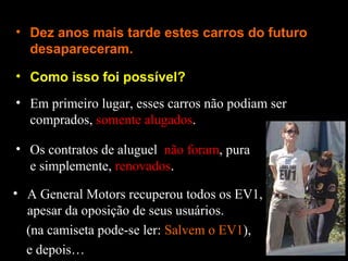 • Como isso foi possível?
• Dez anos mais tarde estes carros do futuro
desapareceram.
• Em primeiro lugar, esses carros não podiam ser
comprados, somente alugados.
• Os contratos de aluguel não foram, pura
e simplemente, renovados.
• A General Motors recuperou todos os EV1,
apesar da oposição de seus usuários.
(na camiseta pode-se ler: Salvem o EV1),
e depois…
 