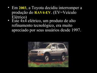 • Este 4x4 elétrico, um produto de alto
refinamento tecnológico, era muito
apreciado por seus usuários desde 1997.
• Em 20032003, a Toyota decidiu interromper a
produção do RAV4-EVRAV4-EV. (EV=Veículo
Elétrico)
 