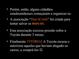 • Finalmente VITÓRIA! A Toyota recuou e
autorizou aqueles que haviam alugado os
carros, a comprá-los .
• Porém, então, alguns cidadãos
estadounidenses começaram a organizar-se.
• A associação “Don’tCrush” foi criada para
tentar salvar os RAV4 EV‑ .
• Esta associação exerceu pressão sobre a
Toyota durante 3 meses.
 