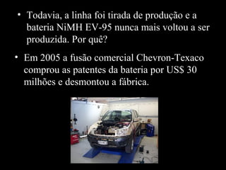 • Todavia, a linha foi tirada de produção e a
bateria NiMH EV-95 nunca mais voltou a ser
produzida. Por quê?
• Em 2005 a fusão comercial Chevron-Texaco
comprou as patentes da bateria por US$ 30
milhões e desmontou a fábrica.
 