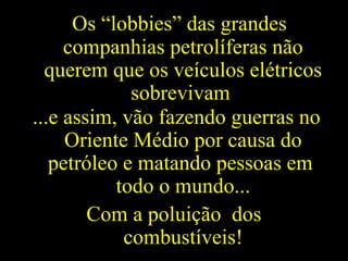 Os “lobbies” das grandes
companhias petrolíferas não
querem que os veículos elétricos
sobrevivam
...e assim, vão fazendo guerras no
Oriente Médio por causa do
petróleo e matando pessoas em
todo o mundo...
Com a poluição dos
combustíveis!
 