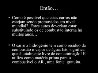 Então…
• Como é possível que estes carros não
estejam sendo promovidos em nível
mundial? Estes autos deveriam estar
substituindo os de combustão interna há
muitos anos…
• O carro a hidrogênio tem como resíduo da
combustão o vapor de água. Isto significa
que é totalmente livre de contaminação! E
utiliza como matéria prima para o
combustível o AR , uma fonte gratuita.
 