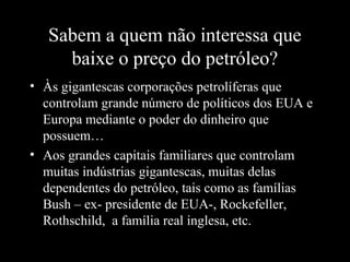 Sabem a quem não interessa que
baixe o preço do petróleo?
• Às gigantescas corporações petrolíferas que
controlam grande número de políticos dos EUA e
Europa mediante o poder do dinheiro que
possuem…
• Aos grandes capitais familiares que controlam
muitas indústrias gigantescas, muitas delas
dependentes do petróleo, tais como as famílias
Bush – ex- presidente de EUA-, Rockefeller,
Rothschild, a família real inglesa, etc.
 