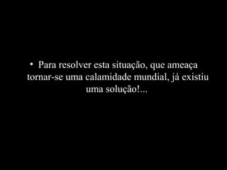 • Para resolver esta situação, que ameaça
tornar-se uma calamidade mundial, já existiu
uma solução!...

 