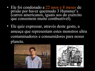 • Ele foi condenado a 22 anos e 8 meses de
prisão por haver queimado 3 Hummer’s
(carros americanos, iguais aos do exército
que consomem muito combustível).
• Ele quiz expressar, através deste gesto, a
ameaça que representam estes monstros ultra
contaminadores e consumidores para nosso
planeta.

 