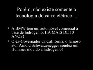 Porém, não existe somente a
tecnologia do carro elétrico…
• A BMW tem um automóvel comercial à
base de hidrogênio, HÁ MAIS DE 10
ANOS!
• O ex-Governador da Califórnia, o famoso
ator Arnold Schwarzenegger conduz um
Hummer movido a hidrogênio!

 