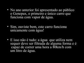 • No ano anterior foi apresentado ao público
o Genepax, o primeiro e único carro que
funciona com vapor de água.
• Sim, ouviste bem, este carro funciona
unicamente com água!
• E isso não é tudo: a água que utiliza nem
sequer deve ser filtrada de alguma forma e é
capaz de correr uma hora a 80km/h com
um litro de água.

 