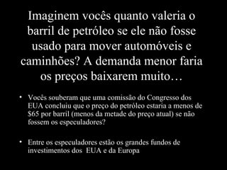 Imaginem vocês quanto valeria o
barril de petróleo se ele não fosse
usado para mover automóveis e
caminhões? A demanda menor faria
os preços baixarem muito…
• Vocês souberam que uma comissão do Congresso dos
EUA concluiu que o preço do petróleo estaria a menos de
$65 por barril (menos da metade do preço atual) se não
fossem os especuladores?
• Entre os especuladores estão os grandes fundos de
investimentos dos EUA e da Europa

 