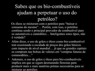 Sabes que os bio-combustíveis
ajudam a perpetuar o uso do
petróleo?
Os óleos se misturam com o petróleo para “baixar o
consumo do mesmo”… Porém, com isso, o petróleo
continua sendo o principal provedor de combustível para
os automóveis e caminhões… Inteligentes estes tipos, não
é verdade?
• Além disso, o uso de grãos e óleos como bio-combustível
tem ocasionado a escalada de preços dos grãos básicos
com impacto de nível mundial… já que os grandes capitais
os compram nas bolsas de valores em “compras futuras de
commodities…”
• Ademais, o uso de grãos e óleos para bio-combustíveis
implica em que se sigam desmatando florestas para
produzir mais e mais matérias primas necessárias para se
misturar ao petróleo.

 