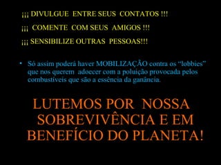 ¡¡¡ DIVULGUE ENTRE SEUS CONTATOS !!!
¡¡¡ COMENTE COM SEUS AMIGOS !!!
¡¡¡ SENSIBILIZE OUTRAS PESSOAS!!!
• Só assim poderá haver MOBILIZAÇÃO contra os “lobbies”
que nos querem adoecer com a poluição provocada pelos
combustíveis que são a essência da ganância.

LUTEMOS POR NOSSA
SOBREVIVÊNCIA E EM
BENEFÍCIO DO PLANETA!

 