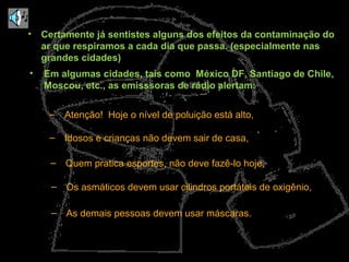 • Certamente já sentistes alguns dos efeitos da contaminação do 
ar que respiramos a cada dia que passa. (especialmente nas 
grandes cidades) 
• Em algumas cidades, tais como México DF, Santiago de Chile, 
Moscou, etc., as emisssoras de rádio alertam: 
– Atenção! Hoje o nível de poluição está alto, 
– Idosos e crianças não devem sair de casa, 
– Quem pratica esportes, não deve fazê-lo hoje, 
– Os asmáticos devem usar cilindros portáteis de oxigênio, 
– As demais pessoas devem usar máscaras. 
 