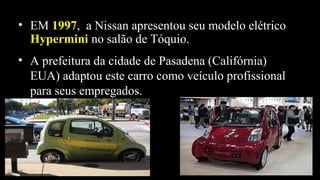 • EM 19971997, a Nissan apresentou seu modelo elétrico
HyperminiHypermini no salão de Tóquio.
• A prefeitura da cidade de Pasadena (Califórnia)
EUA) adaptou este carro como veículo profissional
para seus empregados.
 
