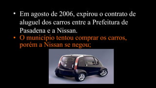 • O município tentou comprar os carros,
porém a Nissan se negou;
• Em agosto de 2006, expirou o contrato de
aluguel dos carros entre a Prefeitura de
Pasadena e a Nissan.
 
