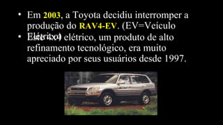 • Este 4x4 elétrico, um produto de alto
refinamento tecnológico, era muito
apreciado por seus usuários desde 1997.
• Em 20032003, a Toyota decidiu interromper a
produção do RAV4-EVRAV4-EV. (EV=Veículo
Elétrico)
 