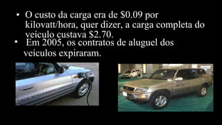 • O custo da carga era de $0.09 por
kilovatt/hora, quer dizer, a carga completa do
veículo custava $2.70.
• Em 2005, os contratos de aluguel dos
veículos expiraram.
 