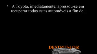 • A Toyota, imediatamente, apressou-se em
recuperar todos estes automóveis a fim de...
DESTRUÍ-LOS!
 