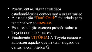 • Finalmente VITÓRIA! A Toyota recuou e
autorizou aqueles que haviam alugado os
carros, a comprá-los .
• Porém, então, alguns cidadãos
estadounidenses começaram a organizar-se.
• A associação “Don’tCrush” foi criada para
tentar salvar os RAV4 EV‑ .
• Esta associação exerceu pressão sobre a
Toyota durante 3 meses.
 