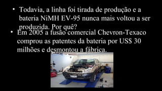 • Todavia, a linha foi tirada de produção e a
bateria NiMH EV-95 nunca mais voltou a ser
produzida. Por quê?
• Em 2005 a fusão comercial Chevron-Texaco
comprou as patentes da bateria por US$ 30
milhões e desmontou a fábrica.
 