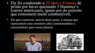 • Ele foi condenado a 22 anos e 8 meses de
prisão por haver queimado 3 Hummer’s
(carros americanos, iguais aos do exército
que consomem muito combustível).
• Ele quiz expressar, através deste gesto, a ameaça que
representam estes monstros ultra contaminadores e
consumidores para nosso planeta.
 