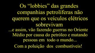 Os “lobbies” das grandes
companhias petrolíferas não
querem que os veículos elétricos
sobrevivam
...e assim, vão fazendo guerras no Oriente
Médio por causa do petróleo e matando
pessoas em todo o mundo...
Com a poluição dos combustíveis!
 
