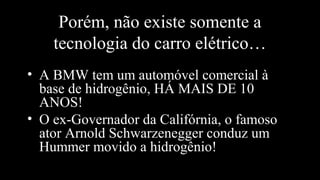 Porém, não existe somente a
tecnologia do carro elétrico…
• A BMW tem um automóvel comercial à
base de hidrogênio, HÁ MAIS DE 10
ANOS!
• O ex-Governador da Califórnia, o famoso
ator Arnold Schwarzenegger conduz um
Hummer movido a hidrogênio!
 