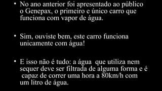 • No ano anterior foi apresentado ao público
o Genepax, o primeiro e único carro que
funciona com vapor de água.
• Sim, ouviste bem, este carro funciona
unicamente com água!
• E isso não é tudo: a água que utiliza nem
sequer deve ser filtrada de alguma forma e é
capaz de correr uma hora a 80km/h com
um litro de água.
 