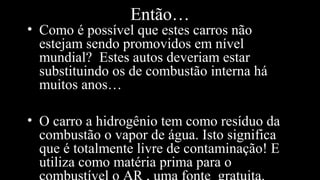 Então…
• Como é possível que estes carros não
estejam sendo promovidos em nível
mundial? Estes autos deveriam estar
substituindo os de combustão interna há
muitos anos…
• O carro a hidrogênio tem como resíduo da
combustão o vapor de água. Isto significa
que é totalmente livre de contaminação! E
utiliza como matéria prima para o
 