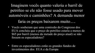 Imaginem vocês quanto valeria o barril de
petróleo se ele não fosse usado para mover
automóveis e caminhões? A demanda menor
faria os preços baixarem muito…
• Vocês souberam que uma comissão do Congresso dos
EUA concluiu que o preço do petróleo estaria a menos de
$65 por barril (menos da metade do preço atual) se não
fossem os especuladores?
• Entre os especuladores estão os grandes fundos de
investimentos dos EUA e da Europa
 